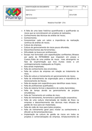 REV.
     IDENTIFICAÇÃO DO DOCUMENTO           Nº         RF-E&P27.6-DIC.2255          0
     CÓDIGO DO PROJETO:                                     FOLHA:



     E&P 27.6                                               155 of 228
     TÍTULO DO DOCUMENTO:



                              Relatório Final E&P - 27.6



   A falta de uma base histórica quantificando e qualificando os
    riscos que se concretizaram em projetos já realizados;
   Conhecimento das técnicas de análise de riscos;
   Conhecimento;
   Conscientizar cada um sobre a importância da realização
    contínua da análise de riscos;
   Cultura da empresa;
   Cultura de gerenciamento de riscos pouco difundida;
   Desconhecimentos das ferramentas;
   Dificuldade na busca por profissionais;
   Escopo mal formulado com especificações conflitantes./Atrasos
    por parte do PETROBRAS que impactam em prazos e
    Custos./Falta de uma análise de riscos mais abrangente na
    fase de orçamentação que leva muitas vezes a um
    contingenciamento inadequado ao Projeto;
   Esta sendo implantado;
   Falta de conhecimento dos envolvidos;
   Falta de cultura da empresa em relação ao tratamento de
    risco;
   Falta de cultura e treinamento em gerenciamento de riscos;
   Falta de entendimento da organização para a importância do
    Gerenciamento de Riscos;
   Falta de equipe com experiência para identificar esses riscos;
   Falta de profissionais qualificados;
   Falta de sistema formal e depositório de Lições Aprendidas;
   Falta de tempo devido ao gerenciamento de projetos
    simultâneos;
   Falta de Treinamento em análise de risco;
   Falta de treinamento, ferramenta e padronização corporativa;
   Falta de uma cultura internalizada de Gestão de Risco na
    empresa e desconhecimento das técnicas mais eficazes de
    gestão de risco para ser implantada;
   Falta de visão de risco para todos projetos;
   Falta de treinamento geral para nivelar os conhecimento e
    difundir as ferramentas/técnicas;
   Implantação da cultura de gestão de riscos em todos os
    projetos e comercializações da empresa. Amadurecimento do
 