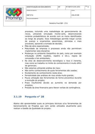 REV.
              IDENTIFICAÇÃO DO DOCUMENTO            Nº         RF-E&P27.6-DIC.2255          0
              CÓDIGO DO PROJETO:                                      FOLHA:



              E&P 27.6                                                156 of 228
              TÍTULO DO DOCUMENTO:



                                        Relatório Final E&P - 27.6



             processo, incluindo uma metodologia de gerenciamento de
             riscos, utilizando simulação monte-carlo, desenvolvendo
             cenários probabilísticos de acordo com os riscos identificados
             ao longo do projeto. Essa metodologia permite traçar curvas
             de avanço e orçamentos pessimistas, otimistas e mais
             prováveis, apoiando a tomada de decisão;
            Mão-de-obra especializada;
            Maturidade da empresa e processos ainda não permitiram
             implementar esta disciplina;
            Mudanças no ambiente Geopolítico do país, como por exemplo
             tributação (ICMS royalties, repetro e etc.), regras de
             concessão e leis ambientais;
            Na área de desenvolvimento tecnológico o risco é inerente,
             mas como se trabalha no limite do conhecimento é muito difícil
             de gerenciar;
            Não estamos utilizando análise de risco;
            Não tenho conhecimento de quais ferramentas são usadas;
            Nivelamento do conhecimento nesta área;
            Periodicidade das análises de risco ainda muito grande;
            Pouca utilização das ferramentas de forma preventiva durante
             a evolução do projeto;
            Prazo insuficiente devido ao aumento na demanda por
             projetos;
            Pressão da área financeira para liberar verbas de contingência.




3.1.19       Pergunta n° 28

Abaixo são apresentadas quais as principais técnicas e/ou ferramentas de
Gerenciamento de Projetos que vem sendo utilizados atualmente para
realizar a Gestão da Qualidade do projeto:
 