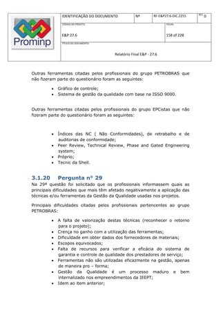 REV.
              IDENTIFICAÇÃO DO DOCUMENTO           Nº         RF-E&P27.6-DIC.2255          0
              CÓDIGO DO PROJETO:                                     FOLHA:



              E&P 27.6                                               158 of 228
              TÍTULO DO DOCUMENTO:



                                       Relatório Final E&P - 27.6



Outras ferramentas citadas pelos profissionais do grupo PETROBRAS que
não fizeram parte do questionário foram as seguintes:

            Gráfico de controle;
            Sistema de gestão da qualidade com base na ISSO 9000.


Outras ferramentas citadas pelos profissionais do grupo EPCistas que não
fizeram parte do questionário foram as seguintes:



            Índices das NC ( Não Conformidades), de retrabalho e de
             auditorias de conformidade;
            Peer Review, Technical Review, Phase and Gated Engineering
             system;
            Próprio;
            Tecnic da Shell.


3.1.20       Pergunta n° 29
Na 29ª questão foi solicitado que os profissionais informassem quais as
principais dificuldades que mais têm afetado negativamente a aplicação das
técnicas e/ou ferramentas da Gestão da Qualidade usadas nos projetos.

Principais dificuldades citadas pelos profissionais pertencentes ao grupo
PETROBRAS:

            A falta de valorização destas técnicas (reconhecer o retorno
             para o projeto);
            Crença no ganho com a utilização das ferramentas;
            Dificuldade em obter dados dos fornecedores de materiais;
            Escopos equivocados;
            Falta de recursos para verificar a eficácia do sistema de
             garantia e controle de qualidade dos prestadores de serviço;
            Ferramentas não são utilizadas eficazmente na gestão, apenas
             de maneira pro – forma;
            Gestão da Qualidade é um processo maduro e bem
             internalizado nos empreendimentos da IEEPT;
            Idem ao item anterior;
 