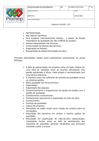REV.
              IDENTIFICAÇÃO DO DOCUMENTO            Nº         RF-E&P27.6-DIC.2255          0
              CÓDIGO DO PROJETO:                                      FOLHA:



              E&P 27.6                                                159 of 228
              TÍTULO DO DOCUMENTO:



                                        Relatório Final E&P - 27.6



            METODOLOGIA;
            Não saberia identificar;
            Para projetos, individualmente falando, e apesar da devida
             importância da Qualidade ela não é DRIVE do projeto;
            Pessoal especializado nas técnicas;
            Comprovação da eficácia das técnicas;
            Preparação do Pessoal;
            Recuperação de dados/informações da obra.


Principais dificuldades citadas pelos profissionais pertencentes ao grupo
EPCistas:


            A falta de padronização nos projetos como um todo, implica em
             uma série de variações entre os mesmos dificultando uma
             gestão apropriada e eficaz. Cada projeto é acompanhado com
             uma técnica diferente;
            A interface entra nos softwares de controle da qualidade versus
             os sistemas gestão;
            Baixa qualidade dos fornecimentos;
            Capacitação;
            Capacitação das pessoas;
            Comprometimento e engajamento da equipe de projeto com a
             gestão da qualidade;
            Conhecimento e treinamento;
            Conhecimento operacional e capacitação da mão-de-obra;
            Conhecimento;
            Controle da qualidade;
            Cultura da empresa;
            Dificuldade de dados atuais para criação de cenários para as
             simulações;
            Dificuldade dos parceiros em utilizar a mesma política de
             qualidade;
            Dificuldade em qualificação de mão-de-obra especializada,
             impactando muitas vezes na falta de atendimento dos
             requisitos da qualidade, gerando retrabalhos que terminam
             onerando custos e prazos;
 