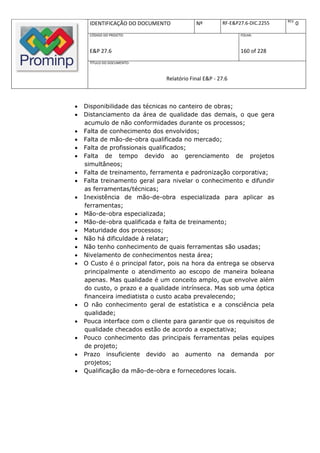 REV.
      IDENTIFICAÇÃO DO DOCUMENTO           Nº         RF-E&P27.6-DIC.2255          0
      CÓDIGO DO PROJETO:                                     FOLHA:



      E&P 27.6                                               160 of 228
      TÍTULO DO DOCUMENTO:



                               Relatório Final E&P - 27.6



   Disponibilidade das técnicas no canteiro de obras;
   Distanciamento da área de qualidade das demais, o que gera
    acumulo de não conformidades durante os processos;
   Falta de conhecimento dos envolvidos;
   Falta de mão-de-obra qualificada no mercado;
   Falta de profissionais qualificados;
   Falta de tempo devido ao gerenciamento de projetos
    simultâneos;
   Falta de treinamento, ferramenta e padronização corporativa;
   Falta treinamento geral para nivelar o conhecimento e difundir
    as ferramentas/técnicas;
   Inexistência de mão-de-obra especializada para aplicar as
    ferramentas;
   Mão-de-obra especializada;
   Mão-de-obra qualificada e falta de treinamento;
   Maturidade dos processos;
   Não há dificuldade à relatar;
   Não tenho conhecimento de quais ferramentas são usadas;
   Nivelamento de conhecimentos nesta área;
   O Custo é o principal fator, pois na hora da entrega se observa
    principalmente o atendimento ao escopo de maneira boleana
    apenas. Mas qualidade é um conceito amplo, que envolve além
    do custo, o prazo e a qualidade intrínseca. Mas sob uma óptica
    financeira imediatista o custo acaba prevalecendo;
   O não conhecimento geral de estatística e a consciência pela
    qualidade;
   Pouca interface com o cliente para garantir que os requisitos de
    qualidade checados estão de acordo a expectativa;
   Pouco conhecimento das principais ferramentas pelas equipes
    de projeto;
   Prazo insuficiente devido ao aumento na demanda por
    projetos;
   Qualificação da mão-de-obra e fornecedores locais.
 