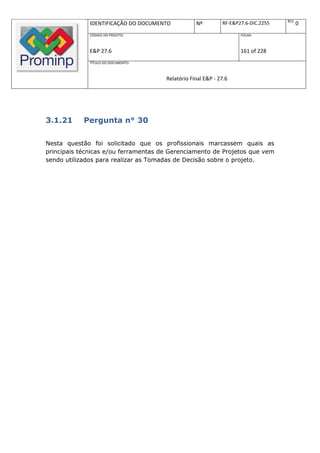 REV.
              IDENTIFICAÇÃO DO DOCUMENTO          Nº         RF-E&P27.6-DIC.2255          0
              CÓDIGO DO PROJETO:                                    FOLHA:



              E&P 27.6                                              161 of 228
              TÍTULO DO DOCUMENTO:



                                      Relatório Final E&P - 27.6




3.1.21      Pergunta n° 30

Nesta questão foi solicitado que os profissionais marcassem quais as
principais técnicas e/ou ferramentas de Gerenciamento de Projetos que vem
sendo utilizados para realizar as Tomadas de Decisão sobre o projeto.
 