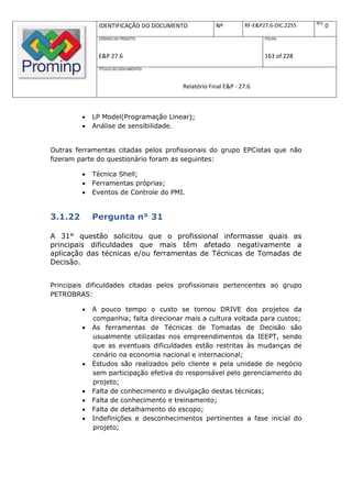 REV.
              IDENTIFICAÇÃO DO DOCUMENTO            Nº         RF-E&P27.6-DIC.2255          0
              CÓDIGO DO PROJETO:                                      FOLHA:



              E&P 27.6                                                163 of 228
              TÍTULO DO DOCUMENTO:



                                        Relatório Final E&P - 27.6



            LP Model(Programação Linear);
            Análise de sensibilidade.


Outras ferramentas citadas pelos profissionais do grupo EPCistas que não
fizeram parte do questionário foram as seguintes:

            Técnica Shell;
            Ferramentas próprias;
            Eventos de Controle do PMI.


3.1.22       Pergunta n° 31

A 31° questão solicitou que o profissional informasse quais as
principais dificuldades que mais têm afetado negativamente a
aplicação das técnicas e/ou ferramentas de Técnicas de Tomadas de
Decisão.


Principais dificuldades citadas pelos profissionais pertencentes ao grupo
PETROBRAS:

            A pouco tempo o custo se tornou DRIVE dos projetos da
             companhia; falta direcionar mais a cultura voltada para custos;
            As ferramentas de Técnicas de Tomadas de Decisão são
             usualmente utilizadas nos empreendimentos da IEEPT, sendo
             que as eventuais dificuldades estão restritas às mudanças de
             cenário na economia nacional e internacional;
            Estudos são realizados pelo cliente e pela unidade de negócio
             sem participação efetiva do responsável pelo gerenciamento do
             projeto;
            Falta de conhecimento e divulgação destas técnicas;
            Falta de conhecimento e treinamento;
            Falta de detalhamento do escopo;
            Indefinições e desconhecimentos pertinentes a fase inicial do
             projeto;
 