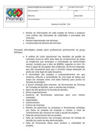 REV.
              IDENTIFICAÇÃO DO DOCUMENTO            Nº         RF-E&P27.6-DIC.2255          0
              CÓDIGO DO PROJETO:                                      FOLHA:



              E&P 27.6                                                164 of 228
              TÍTULO DO DOCUMENTO:



                                        Relatório Final E&P - 27.6



            Nivelar as informações de cada projeto de forma a propiciar
             uma análise não deturpada da viabilidade e prioridade dos
             mesmos;
            Pessoal especializado nas técnicas;
            Comprovação da eficácia das técnicas.


Principais dificuldades citadas pelos profissionais pertencentes ao grupo
EPCistas:

            A análise do custo operacional nas decisões de gestão de
             contratos torna-se difícil pela falta de conhecimento de todas
             as exigências que abrangem a contratação de determinado
             serviço. Acredito que o líder de QSMRS, sugerido no item 19,
             faria o papel de divulgador das exigências, de forma integrada,
             que são necessárias para que o contrato esteja adequado do
             ponto de vista legal de cada disciplina;
            A diversidade dos projetos e empreendimentos em que
             atuamos, dificulta a consolidação de uma base de dados que
             possa ser utilizada como uma base histórica para auxílio na
             tomada de decisões;
            A pouca utilização pela empresa de Ferramentas de Técnicas
             de Tomadas de Decisão para a escolha dos Projetos.
            Apoio da alta gerência na tomada de decisão;
            Ativos organizacionais;
            Ausência de ferramentas adicionais para uma melhor
             avaliação;
            Capacitação;
            Conhecimento;
            Cultura da empresa;
            Desafio de padronizar os processos e ferramentas utilizadas
             por todos os projetos da empresa e manter o nível de
             conhecimento dos mesmos em toda a equipe do projeto;
            Falta de conhecimento dos envolvidos;
            Falta de conhecimento nas principais técnicas de tomada de
             decisão por parte da alta administração;
            Falta de ferramenta eficaz para analisar a viabilidade do
             projeto;
 