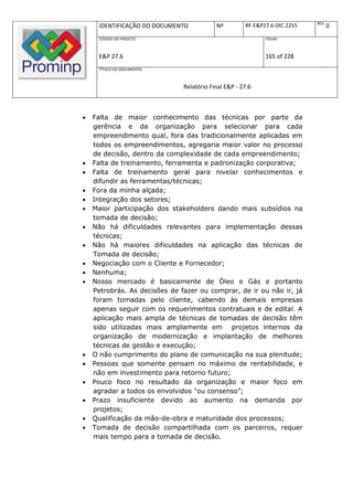 REV.
     IDENTIFICAÇÃO DO DOCUMENTO            Nº         RF-E&P27.6-DIC.2255          0
     CÓDIGO DO PROJETO:                                      FOLHA:



     E&P 27.6                                                165 of 228
     TÍTULO DO DOCUMENTO:



                               Relatório Final E&P - 27.6



   Falta de maior conhecimento das técnicas por parte da
    gerência e da organização para selecionar para cada
    empreendimento qual, fora das tradicionalmente aplicadas em
    todos os empreendimentos, agregaria maior valor no processo
    de decisão, dentro da complexidade de cada empreendimento;
   Falta de treinamento, ferramenta e padronização corporativa;
   Falta de treinamento geral para nivelar conhecimentos e
    difundir as ferramentas/técnicas;
   Fora da minha alçada;
   Integração dos setores;
   Maior participação dos stakeholders dando mais subsídios na
    tomada de decisão;
   Não há dificuldades relevantes para implementação dessas
    técnicas;
   Não há maiores dificuldades na aplicação das técnicas de
    Tomada de decisão;
   Negociação com o Cliente e Fornecedor;
   Nenhuma;
   Nosso mercado é basicamente de Óleo e Gás e portanto
    Petrobrás. As decisões de fazer ou comprar, de ir ou não ir, já
    foram tomadas pelo cliente, cabendo às demais empresas
    apenas seguir com os requerimentos contratuais e de edital. A
    aplicação mais ampla de técnicas de tomadas de decisão têm
    sido utilizadas mais amplamente em projetos internos da
    organização de modernização e implantação de melhores
    técnicas de gestão e execução;
   O não cumprimento do plano de comunicação na sua plenitude;
   Pessoas que somente pensam no máximo de rentabilidade, e
    não em investimento para retorno futuro;
   Pouco foco no resultado da organização e maior foco em
    agradar a todos os envolvidos "ou consenso”;
   Prazo insuficiente devido ao aumento na demanda por
    projetos;
   Qualificação da mão-de-obra e maturidade dos processos;
   Tomada de decisão compartilhada com os parceiros, requer
    mais tempo para a tomada de decisão.
 