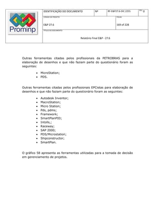REV.
              IDENTIFICAÇÃO DO DOCUMENTO           Nº         RF-E&P27.6-DIC.2255          0
              CÓDIGO DO PROJETO:                                     FOLHA:



              E&P 27.6                                               169 of 228
              TÍTULO DO DOCUMENTO:



                                       Relatório Final E&P - 27.6




Outras ferramentas citadas pelos profissionais da PETROBRAS para a
elaboração de desenhos e que não faziam parte do questionário foram as
seguintes:

            MicroStation;
            PDS.


Outras ferramentas citadas pelos profissionais EPCistas para elaboração de
desenhos e que não faziam parte do questionário foram as seguintes:

            Autodesk Inventor;
            MacroStation;
            Micro Station;
            Pds, pdms;
            Framework;
            SmartPlanPID;
            Intolls,;
            Raceway;
            SAP 2000;
            PDS/Microstation;
            Shipconstructor;
            SmartPlan.


O gráfico 58 apresenta as ferramentas utilizadas para a tomada de decisão
em gerenciamento de projetos.
 