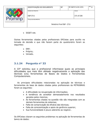 REV.
              IDENTIFICAÇÃO DO DOCUMENTO          Nº         RF-E&P27.6-DIC.2255          0
              CÓDIGO DO PROJETO:                                    FOLHA:



              E&P 27.6                                              171 of 228
              TÍTULO DO DOCUMENTO:



                                      Relatório Final E&P - 27.6



            SIGET.net.


Outras ferramentas citadas pelos profissionais EPCistas para auxílio na
tomada de decisão e que não faziam parte do questionário foram as
seguintes:

            ERP;
            Próprio;
            Versato.




3.1.24       Pergunta n° 33

A 33° solicitou que o profissional informasse quais as principais
dificuldades que mais têm afetado negativamente a aplicação das
técnicas e/ou ferramentas de Bases de Dados e Ferramentas
Computacionais.


    As principais dificuldades relacionadas na aplicação de técnicas e
ferramentas de base de dados citadas pelos profissionais da PETROBRAS
foram as seguintes:

            A dificuldade na recuperação de informações;
            A tendência de acreditar demasiadamente nos resultados
             gerados pelos mesmos;
            As ferramentas citadas na questão não são integradas com as
             demais ferramentas de sistemas;
            Falta de comprovação da eficácia das técnicas;
            Falta de conscientização e apoio da gerência superior;
            Sua funcionalidade é pouco aderente ao negócio .


Os EPCistas citaram os seguintes problemas na aplicação de ferramentas de
banco de dados:
 