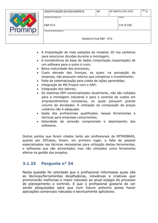 REV.
              IDENTIFICAÇÃO DO DOCUMENTO           Nº         RF-E&P27.6-DIC.2255          0
              CÓDIGO DO PROJETO:                                     FOLHA:



              E&P 27.6                                               172 of 228
              TÍTULO DO DOCUMENTO:



                                       Relatório Final E&P - 27.6



            A Implantação de mais estações de modelos 3D nos canteiros
             para solucionar dúvidas durante a montagem;
            A transferência da base de dados (importação /exportação) de
             um software para o outro é ruim;
            Baixa maturidade dos processos,
            Custo elevado das licenças, as quais, na percepção da
             empresa, não possuem retorno que compense o investimento;
            Falta da sistematização para coleta de lições aprendidas;
            Integração do MS Project com o SAP;
            Integração dos setores;
            Os sistemas ERP comercializados atualmente, não são voltados
             para a montagem industrial e para o controle de custos em
             empreendimentos complexos, os quais possuem grande
             volume de atividades. A utilização da composição de preços
             unitários não é adequado.
            Saída dos profissionais qualificados nessas ferramentas e
             técnicas para empresas concorrentes;
            Velocidade da conexão compromete o desempenho dos
             softwares.


Outros pontos que foram citados tanto por profissionais da PETROBRAS,
quanto por EPCistas, foram, em primeiro lugar, a falta de pessoal
especializados nas técnicas necessárias para utilização destas ferramentas,
e softwares que são alimentados mas não utilizados como ferramenta
efetiva na gestão dos projetos.


3.1.25       Pergunta n° 34

Nesta questão foi solicitado que o profissional informasse quais são
as técnicas/ferramentas desafiadoras, inovativas e criativas que
promoverão melhorias e maior robustez ao atual estágio do processo
de planejamento e controle. E que o profissional gostaria de ver
sendo pesquisadas para que num futuro próximo possa haver
aplicações comerciais robustas e tecnicamente aplicáveis.
 