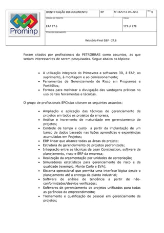 REV.
              IDENTIFICAÇÃO DO DOCUMENTO           Nº         RF-E&P27.6-DIC.2255          0
              CÓDIGO DO PROJETO:                                     FOLHA:



              E&P 27.6                                               173 of 228
              TÍTULO DO DOCUMENTO:



                                       Relatório Final E&P - 27.6



Foram citados por profissionais da PETROBRAS como assuntos, as que
seriam interessantes de serem pesquisadas. Segue abaixo os tópicos:



            A utilização integrada do Primavera a softwares 3D, à EAP, ao
             suprimento, à montagem e ao comissionamento;
            Ferramentas de Gerenciamento de Risco em Programas e
             Portifólios;
            Formas para melhorar a divulgação das vantagens práticas no
             uso de tais ferramentas e técnicas.

O grupo de profissionais EPCistas citaram os seguintes assuntos:

            Ampliação e aplicação das técnicas de gerenciamento de
             projetos em todos os projetos da empresa;
            Análise e incremento de maturidade em gerenciamento de
             projetos;
            Controle de tempo e custo a partir da implantação de um
             banco de dados baseado nas lições aprendidas e experiências
             acumuladas em Projetos;
            ERP linear que alcance todas as áreas do projeto;
            Estrutura de gerenciamento de projetos padronizada;
            Integração entre as técnicas de Lean Construction, software de
             planejamento, risco e ERP da empresa;
            Realização da orçamentação por unidades de apropriação;
            Simuladores estatísticos para gerenciamento do risco e da
             qualidade (exemplo, Monte Carlo e EVA);
            Sistema operacional que permita uma interface lógica desde o
             planejamento até a entrega da planta industrial;
            Software de análise de tendência a partir de não-
             conformidades/desvios verificados;
            Softwares de gerenciamento de projetos unificados para todas
             as gerências do empreendimento;
            Treinamento e qualificação de pessoal em gerenciamento de
             projetos;
 