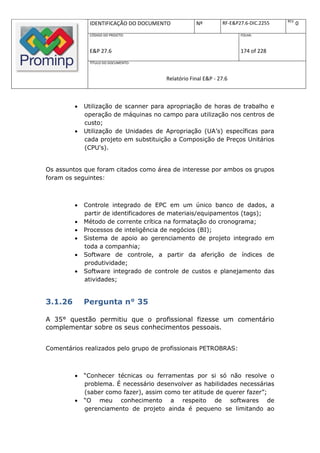 REV.
              IDENTIFICAÇÃO DO DOCUMENTO           Nº         RF-E&P27.6-DIC.2255          0
              CÓDIGO DO PROJETO:                                     FOLHA:



              E&P 27.6                                               174 of 228
              TÍTULO DO DOCUMENTO:



                                       Relatório Final E&P - 27.6



            Utilização de scanner para apropriação de horas de trabalho e
             operação de máquinas no campo para utilização nos centros de
             custo;
            Utilização de Unidades de Apropriação (UA’s) específicas para
             cada projeto em substituição a Composição de Preços Unitários
             (CPU's).


Os assuntos que foram citados como área de interesse por ambos os grupos
foram os seguintes:



            Controle integrado de EPC em um único banco de dados, a
             partir de identificadores de materiais/equipamentos (tags);
            Método de corrente crítica na formatação do cronograma;
            Processos de inteligência de negócios (BI);
            Sistema de apoio ao gerenciamento de projeto integrado em
             toda a companhia;
            Software de controle, a partir da aferição de índices de
             produtividade;
            Software integrado de controle de custos e planejamento das
             atividades;


3.1.26       Pergunta n° 35

A 35° questão permitiu que o profissional fizesse um comentário
complementar sobre os seus conhecimentos pessoais.


Comentários realizados pelo grupo de profissionais PETROBRAS:



            “Conhecer técnicas ou ferramentas por si só não resolve o
             problema. É necessário desenvolver as habilidades necessárias
             (saber como fazer), assim como ter atitude de querer fazer”;
            “O meu conhecimento a respeito de softwares de
             gerenciamento de projeto ainda é pequeno se limitando ao
 