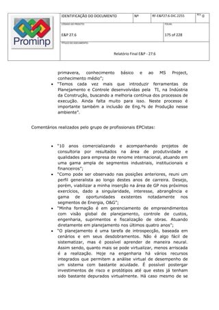 REV.
              IDENTIFICAÇÃO DO DOCUMENTO           Nº         RF-E&P27.6-DIC.2255          0
              CÓDIGO DO PROJETO:                                     FOLHA:



              E&P 27.6                                               175 of 228
              TÍTULO DO DOCUMENTO:



                                       Relatório Final E&P - 27.6



             primavera,   conhecimento   básico    e   ao   MS    Project,
             conhecimento médio”;
            “Temos cada vez mais que introduzir ferramentas de
             Planejamento e Controle desenvolvidas pela TI, na Indústria
             da Construção, buscando a melhoria contínua dos processos de
             execução. Ainda falta muito para isso. Neste processo é
             importante também a inclusão de Eng.ºs de Produção nesse
             ambiente”.


Comentários realizados pelo grupo de profissionais EPCistas:



            “10 anos comercializando e acompanhando projetos de
             consultoria por resultados na área de produtividade e
             qualidades para empresa de renome internacional, atuando em
             uma gama ampla de segmentos industriais, institucionais e
             financeiros”;
            “Como pode ser observado nas posições anteriores, reuni um
             perfil generalista ao longo destes anos de carreira. Desejo,
             porém, viabilizar a minha inserção na área de GP nos próximos
             exercícios, dado a singularidade, interesse, abrangência e
             gama de oportunidades existentes notadamente nos
             segmentos de Energia, O&G”;
            “Minha formação é em gerenciamento de empreendimentos
             com visão global de planejamento, controle de custos,
             engenharia, suprimentos e fiscalização de obras. Atuando
             diretamente em planejamento nos últimos quatro anos”;
            “O planejamento é uma tarefa de introspecção, baseada em
             cenários e em seus desdobramentos. Não é algo fácil de
             sistematizar, mas é possível aprender de maneira neural.
             Assim sendo, quanto mais se pode virtualizar, menos arriscada
             é a realização. Hoje na engenharia há vários recursos
             integrados que permitem a análise virtual de desempenho de
             um sistema com bastante acuidade. É possível postergar
             investimentos de risco e protótipos até que estes já tenham
             sido bastante depurados virtualmente. Há caso mesmo de se
 