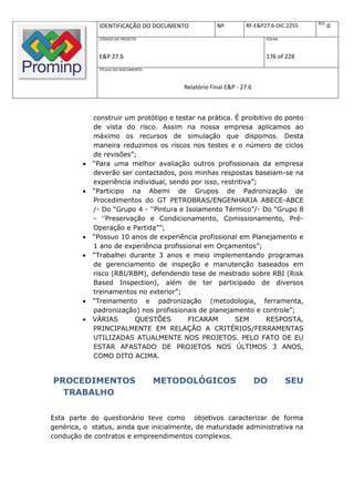 REV.
               IDENTIFICAÇÃO DO DOCUMENTO             Nº         RF-E&P27.6-DIC.2255          0
               CÓDIGO DO PROJETO:                                       FOLHA:



               E&P 27.6                                                 176 of 228
               TÍTULO DO DOCUMENTO:



                                          Relatório Final E&P - 27.6



             construir um protótipo e testar na prática. É proibitivo do ponto
             de vista do risco. Assim na nossa empresa aplicamos ao
             máximo os recursos de simulação que dispomos. Desta
             maneira reduzimos os riscos nos testes e o número de ciclos
             de revisões”;
            “Para uma melhor avaliação outros profissionais da empresa
             deverão ser contactados, pois minhas respostas baseiam-se na
             experiência individual, sendo por isso, restritiva”;
            “Participo na Abemi de Grupos de Padronização de
             Procedimentos do GT PETROBRAS/ENGENHARIA ABECE-ABCE
             /- Do “Grupo 4 - ''Pintura e Isolamento Térmico”/- Do “Grupo 8
             - ''Preservação e Condicionamento, Comissionamento, Pré-
             Operação e Partida””;
            “Possuo 10 anos de experiência profissional em Planejamento e
             1 ano de experiência profissional em Orçamentos”;
            “Trabalhei durante 3 anos e meio implementando programas
             de gerenciamento de inspeção e manutenção baseados em
             risco (RBI/RBM), defendendo tese de mestrado sobre RBI (Risk
             Based Inspection), além de ter participado de diversos
             treinamentos no exterior”;
            “Treinamento e padronização (metodologia, ferramenta,
             padronização) nos profissionais de planejamento e controle”;
            VÁRIAS       QUESTÕES         FICARAM       SEM       RESPOSTA,
             PRINCIPALMENTE EM RELAÇÃO A CRITÉRIOS/FERRAMENTAS
             UTILIZADAS ATUALMENTE NOS PROJETOS. PELO FATO DE EU
             ESTAR AFASTADO DE PROJETOS NOS ÚLTIMOS 3 ANOS,
             COMO DITO ACIMA.


PROCEDIMENTOS                         METODOLÓGICOS                    DO        SEU
  TRABALHO

Esta parte do questionário teve como objetivos caracterizar de forma
genérica, o status, ainda que inicialmente, de maturidade administrativa na
condução de contratos e empreendimentos complexos.
 