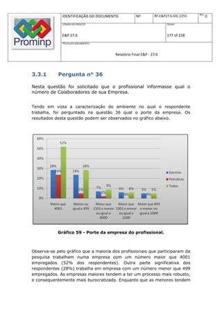 REV.
              IDENTIFICAÇÃO DO DOCUMENTO           Nº         RF-E&P27.6-DIC.2255          0
              CÓDIGO DO PROJETO:                                     FOLHA:



              E&P 27.6                                               177 of 228
              TÍTULO DO DOCUMENTO:



                                       Relatório Final E&P - 27.6



3.3.1       Pergunta n° 36

Nesta questão foi solicitado que o profissional informasse qual o
número de Colaboradores de sua Empresa.


Tendo em vista a caracterização do ambiente no qual o respondente
trabalha, foi perguntado na questão 36 qual o porte da empresa. Os
resultados desta questão podem ser observados no gráfico abaixo.




            Gráfico 59 - Porte da empresa do profissional.



Observa-se pelo gráfico que a maioria dos profissionais que participaram da
pesquisa trabalham numa empresa com um número maior que 4001
empregados (52% dos respondentes). Outra parte significativa dos
respondentes (28%) trabalha em empresa com um número menor que 499
empregados. As empresas maiores tendem a ter um processo mais robusto,
e consequentemente mais burocratizado. Enquanto que as menores tendem
 