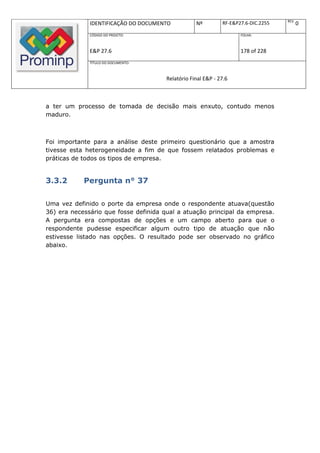 REV.
              IDENTIFICAÇÃO DO DOCUMENTO           Nº         RF-E&P27.6-DIC.2255          0
              CÓDIGO DO PROJETO:                                     FOLHA:



              E&P 27.6                                               178 of 228
              TÍTULO DO DOCUMENTO:



                                       Relatório Final E&P - 27.6



a ter um processo de tomada de decisão mais enxuto, contudo menos
maduro.



Foi importante para a análise deste primeiro questionário que a amostra
tivesse esta heterogeneidade a fim de que fossem relatados problemas e
práticas de todos os tipos de empresa.


3.3.2       Pergunta n° 37

Uma vez definido o porte da empresa onde o respondente atuava(questão
36) era necessário que fosse definida qual a atuação principal da empresa.
A pergunta era compostas de opções e um campo aberto para que o
respondente pudesse especificar algum outro tipo de atuação que não
estivesse listado nas opções. O resultado pode ser observado no gráfico
abaixo.
 