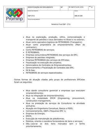 REV.
              IDENTIFICAÇÃO DO DOCUMENTO           Nº         RF-E&P27.6-DIC.2255          0
              CÓDIGO DO PROJETO:                                     FOLHA:



              E&P 27.6                                               180 of 228
              TÍTULO DO DOCUMENTO:



                                       Relatório Final E&P - 27.6




           Atua na exploração, produção, refino, comercialização e
            transporte de petróleo e seus derivados no Brasil e no exterior;
           Atuar como operadora logística da PETROBRAS (Transpetro);
           Atuar como proprietária de empreendimento (Main do
            contractor);
           Como PETROBRAS de serviços;
           É PETROBRAS;
           Empresa consumidora/PETROBRAS dos serviços de EPC;
           Empresa de petróleo integrada;
           Empresa PETROBRAS dos serviços de EPCistas;
           Fiscalização na execução dos projetos;
           Gerenciadora de Contratos de Empreendimentos;
           Gerenciamento e Fiscalização de Contratos das EPC;
           Oil & Gas;
           PETROBRAS de serviços especializados;


Outras formas de atuação citadas pelo grupo de profissionais EPCistas
foram as seguintes:



           Atua dando consultoria gerencial a empresas que executam
            empreendimentos;
           Atua na integração de empreendimentos;
           Atua na modalidade EPCM (Engineering, procurement,
            construction management;
           Atua na prestação de serviços de Consultoria na atividade
            portuária;
           Atuação em Engenharia Conceitual, Basica e FEED;
           Comissionamento, O&M e Pequenos EPC´s;
           Empresa de Energia;
           EPCM;
           Execução de manutenção de plataformas;
           Mobiliza, orienta e coordena fornecedores de bens e serviços;
           Obs.:Leia-se os dois itens marcados sem o termo
            prioritariamente;
 