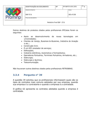 REV.
              IDENTIFICAÇÃO DO DOCUMENTO           Nº         RF-E&P27.6-DIC.2255          0
              CÓDIGO DO PROJETO:                                     FOLHA:



              E&P 27.6                                               182 of 228
              TÍTULO DO DOCUMENTO:



                                       Relatório Final E&P - 27.6



Outros destinos de produtos citados pelos profissionais EPCistas foram os
seguintes:

            Apoio ao desenvolvimento de novas tecnologias em
             universidades;
            Clientes de Varejo, Bussines-to-Bussines, Indústria de Aviação
             e etc.;
            Construção Civil;
            É um EPC prestador de serviços;
            Edificações;
            Indústria eletrônica, Automotiva e Farmacêutica;
            Operadores Portuários, Terminais Portuários, Armadores, etc.;
            Siderurgia;
            Siderurgia e Química;
            Telecomunicação.


Não houveram outros destinos citados pelos profissionais PETROBRAS.


3.3.4        Pergunta n° 39

A questão 39 solicitou que os profissionais informassem quais são os
tipos de contratos mais comuns adotados por sua empresa, quando
sua empresa é a contratante e quando a empresa é a contratada.

O gráfico 62 apresenta os contratos adotados quando a empresa é
contratada.
 