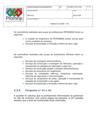 REV.
              IDENTIFICAÇÃO DO DOCUMENTO          Nº         RF-E&P27.6-DIC.2255          0
              CÓDIGO DO PROJETO:                                    FOLHA:



              E&P 27.6                                              185 of 228
              TÍTULO DO DOCUMENTO:



                                      Relatório Final E&P - 27.6



Os comentários realizados pelo grupo de profissionais PETROBRAS foram os
seguintes:

            A unidade de Engenharia da PETROBRAS presta serviço para
             outras unidades da empresa;
            Serviços de Exploração e Produção e Refino de óleo e gás.




Os comentários realizados pelo grupo de profissionais EPCistas foram os
seguintes:

            Serviços de montagem eletromecânica;
            Serviços de construção e montagem de refinarias, operação e
             manutenção de estações de rebombeio e pipe line;
            Serviços de construção pesada e projetos eletromecânicos;
            Serviços de consultoria em engenharia;
            Serviços de Instalações elétricas, hidráulicas, automação,
             sistemas de segurança e Instrumentação;
            Serviços de Lançamento de dutos, operação e manutenção de
             estações de compressão e city gates;
            Serviços de Exploração e Produção e Refino de óleo e gás.


3.3.6        Pergunta n° 41 e 42

A questão 41 solicitou que os profissionais informassem se gostariam
ou não de contribuir com outras etapas da pesquisa. A 42ª questão
solicitou que a área da contribuição fosse informada.
 