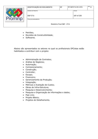 REV.
              IDENTIFICAÇÃO DO DOCUMENTO            Nº         RF-E&P27.6-DIC.2255          0
              CÓDIGO DO PROJETO:                                      FOLHA:



              E&P 27.6                                                187 of 228
              TÍTULO DO DOCUMENTO:



                                        Relatório Final E&P - 27.6



            Petróleo;
            Revisões de Construtibilidade;
            Softwares.




Abaixo são apresentados os setores no qual os profissionais EPCistas estão
habilitados a contribuir com o projeto:



            Administração de Contratos;
            Análise de Negócios;
            Automação;
            Comissionamento;
            Construção;
            Controller;
            Escopo;
            Financeiro;
            Gerenciamento da Produção;
            Integração;
            Métricas e Avaliação de Custos;
            Obras de Infra-Estrutura;
            Pesquisa e Desenvolvimento;
            Pesquisa e Organização de informações e dados;
            Pipe Line;
            Projeto Básico;
            Projetos de Detalhamento.
 
