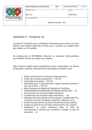 REV.
               IDENTIFICAÇÃO DO DOCUMENTO           Nº         RF-E&P27.6-DIC.2255          0
               CÓDIGO DO PROJETO:                                     FOLHA:



               E&P 27.6                                               188 of 228
               TÍTULO DO DOCUMENTO:



                                        Relatório Final E&P - 27.6




Apêndice A - Pergunta 16

A pergunta 16 solicitou que o profissional informasse quais seriam os outros
Fatores e/ou Práticas Gerenciais Críticas para o sucesso nos projetos além
dos citados na 15ª questão.



Os profissionais da PETROBRAS indicaram os seguintes fatores/práticas
como fatores críticos de sucesso nos projetos:



Alguns fatores citados pelos respondentes foram mencionados nos fatores
da questões, portanto, somente foram comentados os fatores novos.



            Amplo conhecimento da Estrutura Organizacional;
            Análise de cenários prospectivos; – FCS 09
            automação de projetos; - FCS 20
            Autoridade para re-planejamento e ações corretivas durante a
             fase de controle ;– FCS 10
            Bons Processos de Gestão de Programas e Portfólios;
            CAPACIDADE DE INTEGRAÇÃO DA EQUIPE ENVOLVIDA; - 20
            Conhecimento de requisitos legais específicos;
            Conhecimento de requisitos legais específicos; – 02
            Definição das folhas tarefas do dia seguinte, considerando PT's,
             nivelando recursos, facilidades (andaimes, materiais, etc.);
            Divisão da parte técnica da parte administrativa dos projetos;
            Divisão da parte técnica da parte administrativa dos projetos;
            Estabelecer no anexo contratual todos os itens de
             planejamento e controle que nortearão o projeto na fase de
             execução; – 16
 