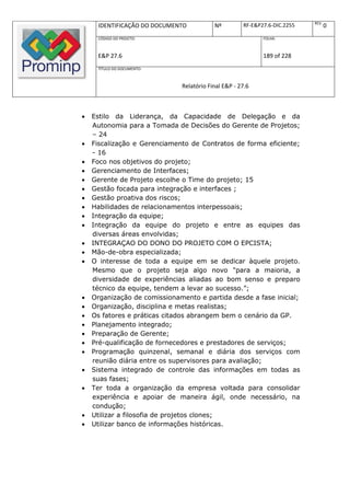 REV.
     IDENTIFICAÇÃO DO DOCUMENTO           Nº         RF-E&P27.6-DIC.2255          0
     CÓDIGO DO PROJETO:                                     FOLHA:



     E&P 27.6                                               189 of 228
     TÍTULO DO DOCUMENTO:



                              Relatório Final E&P - 27.6



   Estilo da Liderança, da Capacidade de Delegação e da
    Autonomia para a Tomada de Decisões do Gerente de Projetos;
    – 24
   Fiscalização e Gerenciamento de Contratos de forma eficiente;
    - 16
   Foco nos objetivos do projeto;
   Gerenciamento de Interfaces;
   Gerente de Projeto escolhe o Time do projeto; 15
   Gestão focada para integração e interfaces ;
   Gestão proativa dos riscos;
   Habilidades de relacionamentos interpessoais;
   Integração da equipe;
   Integração da equipe do projeto e entre as equipes das
    diversas áreas envolvidas;
   INTEGRAÇAO DO DONO DO PROJETO COM O EPCISTA;
   Mão-de-obra especializada;
   O interesse de toda a equipe em se dedicar àquele projeto.
    Mesmo que o projeto seja algo novo "para a maioria, a
    diversidade de experiências aliadas ao bom senso e preparo
    técnico da equipe, tendem a levar ao sucesso.”;
   Organização de comissionamento e partida desde a fase inicial;
   Organização, disciplina e metas realistas;
   Os fatores e práticas citados abrangem bem o cenário da GP.
   Planejamento integrado;
   Preparação de Gerente;
   Pré-qualificação de fornecedores e prestadores de serviços;
   Programação quinzenal, semanal e diária dos serviços com
    reunião diária entre os supervisores para avaliação;
   Sistema integrado de controle das informações em todas as
    suas fases;
   Ter toda a organização da empresa voltada para consolidar
    experiência e apoiar de maneira ágil, onde necessário, na
    condução;
   Utilizar a filosofia de projetos clones;
   Utilizar banco de informações históricas.
 