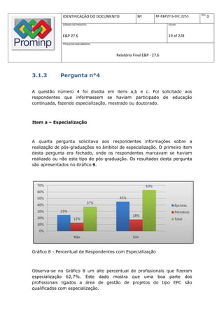 REV.
              IDENTIFICAÇÃO DO DOCUMENTO           Nº         RF-E&P27.6-DIC.2255          0
              CÓDIGO DO PROJETO:                                     FOLHA:



              E&P 27.6                                               19 of 228
              TÍTULO DO DOCUMENTO:



                                       Relatório Final E&P - 27.6



3.1.3        Pergunta n°4

A questão número 4 foi dividia em itens a,b e c. Foi solicitado aos
respondentes que informassem se haviam participado de educação
continuada, fazendo especialização, mestrado ou doutorado.



Item a – Especialização



A quarta pergunta solicitava aos respondentes informações sobre a
realização de pós-graduações no âmbitol de especialização. O primeiro item
desta pergunta era fechado, onde os respondentes marcavam se haviam
realizado ou não este tipo de pós-graduação. Os resultados desta pergunta
são apresentados no Gráfico 9.




Gráfico 8 - Percentual de Respondentes com Especialização



Observa-se no Gráfico 8 um alto percentual de profissionais que fizeram
especialização 62,7%. Este dado mostra que uma boa parte dos
profissionais ligados a área de gestão de projetos do tipo EPC são
qualificados com especialização.
 