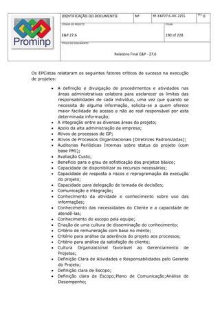 REV.
              IDENTIFICAÇÃO DO DOCUMENTO           Nº         RF-E&P27.6-DIC.2255          0
              CÓDIGO DO PROJETO:                                     FOLHA:



              E&P 27.6                                               190 of 228
              TÍTULO DO DOCUMENTO:



                                       Relatório Final E&P - 27.6



Os EPCistas relataram os seguintes fatores críticos de sucesso na execução
de projetos:

            A definição e divulgação de procedimentos e atividades nas
             áreas administrativas colabora para esclarecer os limites das
             responsabilidades de cada indivíduo, uma vez que quando se
             necessita de alguma informação, solicita-se a quem oferece
             maior facilidade de acesso e não ao real responsável por esta
             determinada informação;
            A integração entre as diversas áreas do projeto;
            Apoio da alta administração da empresa;
            Ativos de processos de GP;
            Ativos de Processos Organizacionais (Diretrizes Padronizadas);
            Auditorias Periódicas Internas sobre status do projeto (com
             base PMI);
            Avaliação Custo;
            Benefício para o grau de sofisticação dos projetos básico;
            Capacidade de disponibilizar os recursos necessários;
            Capacidade de resposta a riscos e reprogramação da execução
             do projeto;
            Capacidade para delegação de tomada de decisões;
            Comunicação e integração;
            Conhecimento da atividade e conhecimento sobre uso das
             informações;
            Conhecimento das necessidades do Cliente e a capacidade de
             atendê-las;
            Conhecimento do escopo pela equipe;
            Criação de uma cultura de disseminação do conhecimento;
            Critério de remuneração com base no mérito;
            Critério para análise da aderência do projeto aos processos;
            Critério para análise da satisfação do cliente;
            Cultura Organizacional favorável ao Gerenciamento de
             Projetos;
            Definição Clara de Atividades e Responsabilidades pelo Gerente
             do Projeto;
            Definição clara de Escopo;
            Definição clara de Escopo;Plano de Comunicação;Análise de
             Desempenho;
 