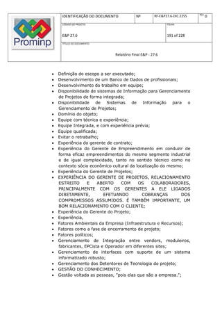REV.
     IDENTIFICAÇÃO DO DOCUMENTO           Nº         RF-E&P27.6-DIC.2255          0
     CÓDIGO DO PROJETO:                                     FOLHA:



     E&P 27.6                                               191 of 228
     TÍTULO DO DOCUMENTO:



                              Relatório Final E&P - 27.6



   Definição do escopo a ser executado;
   Desenvolvimento de um Banco de Dados de profissionais;
   Desenvolvimento do trabalho em equipe;
   Disponibilidade de sistemas de Informação para Gerenciamento
    de Projetos de forma integrada;
   Disponibilidade    de   Sistemas   de   Informação para o
    Gerenciamento de Projetos;
   Domínio do objeto;
   Equipe com técnica e experiência;
   Equipe Integrada, e com experiência prévia;
   Equipe qualificada;
   Evitar o retrabalho;
   Experiência do gerente de contrato;
   Experiência do Gerente de Empreendimento em conduzir de
    forma eficaz empreendimentos do mesmo segmento industrial
    e de igual complexidade, tanto no sentido técnico como no
    contexto sócio econômico cultural da localização do mesmo;
   Experiência do Gerente de Projetos;
   EXPERIÊNCIA DO GERENTE DE PROJETOS, RELACIONAMENTO
    ESTREITO       E    ABERTO    COM     OS     COLABORADORES,
    PRINCIPALMENTE COM OS GERENTES A ELE LIGADOS
    DIRETAMENTE,          EFETUANDO         COBRANÇAS         DOS
    COMPROMISSOS ASSUMIDOS. É TAMBÉM IMPORTANTE, UM
    BOM RELACIONAMENTO COM O CLIENTE;
   Experiência do Gerente do Projeto;
   Experiência,
   Fatores Ambientais da Empresa (Infraestrutura e Recursos);
   Fatores como a fase de encerramento de projeto;
   Fatores políticos;
   Gerenciamento de Integração entre vendors, moduleiros,
    fabricantes, EPCista e Operador em diferentes sites;
   Gerenciamento de interfaces com suporte de um sistema
    informatizado robusto;
   Gerenciamento dos Detentores de Tecnologia do projeto;
   GESTÃO DO CONHECIMENTO;
   Gestão voltada as pessoas, ”pois elas que são a empresa.";
 
