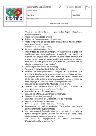 REV.
     IDENTIFICAÇÃO DO DOCUMENTO            Nº         RF-E&P27.6-DIC.2255          0
     CÓDIGO DO PROJETO:                                      FOLHA:



     E&P 27.6                                                193 of 228
     TÍTULO DO DOCUMENTO:



                               Relatório Final E&P - 27.6



   Plano de atendimento aos regulamentos legais (Regulatory
    Compliance Plan);
   Plano de Comunicação Efetivo;
   Política de Desenvolvimento Sustentável;
   Prazo compatível ao escopo a ser executado são fatores críticos
    de sucesso de um projeto;
   Profissionais com experiência;
   Projetos detalhados bem feito;
   Proximidade do cliente na íntegra. “Muitas vezes o cliente tem
    problemas que invariavelmente impactarão no projeto, o
    Gerente do Projeto deve ser bem atuante nesse aspecto. Em
    muitos casos pode-se evitar problemas alertando o cliente,
    mas não é feito justamente pelo fato do problema ser do
    cliente e não de sua organização.";
   Qualificação do Gerente de Projetos;
   Repositório e divulgação de lições aprendidas;
   Sistema de acompanhamento integrado e consistente, que
    permita o detalhamento e acompanhamento de todas as fases
    do projeto (inclusive com "link" entre as fases). Importante
    ainda que este sistema seja "abastecido" , desde o início da
    fase de projeto, com a visão de "Entrega do Produto"”;
   Sistema de gerenciamento integrado -Entre o EPC;
   Sistema de gerenciamento sólido com processos de
    acompanhamento e controle consolidados;
   SISTEMA DE GESTÃO INTEGRADA;
   Sistema de informação dinâmico e integrado;
   Sistema eficaz de Comunicação;
   Sistemas Integrados de Gerenciamento de Projetos;
   Tempo para planejar a execução;
   Times integrados desde das etapas iniciais;
   Treinamento da média gerência (Construção, montagem,
    comissionamento, suprimentos);
   Um sistema de informação para gerenciamento do projeto de
    forma integrada pode auxiliar na criação de uma visão
    sistêmica para equipe gerencial do mesmo;
   Um plano de engajamento das partes interessadas
    (Stakeholders Management Plan);
 