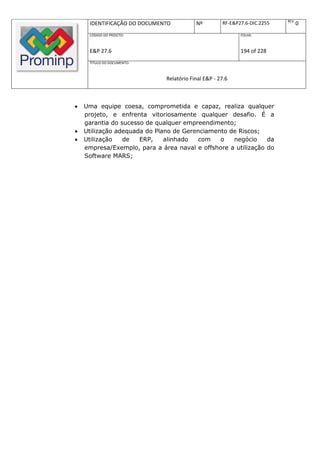 REV.
     IDENTIFICAÇÃO DO DOCUMENTO           Nº         RF-E&P27.6-DIC.2255          0
     CÓDIGO DO PROJETO:                                     FOLHA:



     E&P 27.6                                               194 of 228
     TÍTULO DO DOCUMENTO:



                              Relatório Final E&P - 27.6



   Uma equipe coesa, comprometida e capaz, realiza qualquer
    projeto, e enfrenta vitoriosamente qualquer desafio. É a
    garantia do sucesso de qualquer empreendimento;
   Utilização adequada do Plano de Gerenciamento de Riscos;
   Utilização   de   ERP,    alinhado   com   o   negócio     da
    empresa/Exemplo, para a área naval e offshore a utilização do
    Software MARS;
 