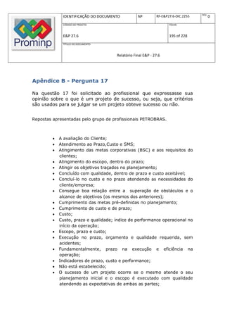 REV.
              IDENTIFICAÇÃO DO DOCUMENTO           Nº         RF-E&P27.6-DIC.2255          0
              CÓDIGO DO PROJETO:                                     FOLHA:



              E&P 27.6                                               195 of 228
              TÍTULO DO DOCUMENTO:



                                       Relatório Final E&P - 27.6




Apêndice B - Pergunta 17

Na questão 17 foi solicitado ao profissional que expressasse sua
opinião sobre o que é um projeto de sucesso, ou seja, que critérios
são usados para se julgar se um projeto obteve sucesso ou não.


Repostas apresentadas pelo grupo de profissionais PETROBRAS.



            A avaliação do Cliente;
            Atendimento ao Prazo,Custo e SMS;
            Atingimento das metas corporativas (BSC) e aos requisitos do
             clientes;
            Atingimento do escopo, dentro do prazo;
            Atingir os objetivos traçados no planejamento;
            Concluído com qualidade, dentro de prazo e custo aceitável;
            Concluí-lo no custo e no prazo atendendo as necessidades do
             cliente/empresa;
            Consegue boa relação entre a superação de obstáculos e o
             alcance de objetivos (os mesmos dos anteriores);
            Cumprimento das metas pré-definidas no planejamento;
            Cumprimento de custo e de prazo;
            Custo;
            Custo, prazo e qualidade; índice de performance operacional no
             início da operação;
            Escopo, prazo e custo;
            Execução no prazo, orçamento e qualidade requerida, sem
             acidentes;
            Fundamentalmente, prazo na execução e eficiência na
             operação;
            Indicadores de prazo, custo e performance;
            Não está estabelecido;
            O sucesso de um projeto ocorre se o mesmo atende o seu
             planejamento inicial e o escopo é executado com qualidade
             atendendo as expectativas de ambas as partes;
 