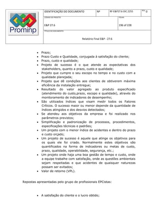 REV.
               IDENTIFICAÇÃO DO DOCUMENTO            Nº         RF-E&P27.6-DIC.2255          0
               CÓDIGO DO PROJETO:                                      FOLHA:



               E&P 27.6                                                196 of 228
               TÍTULO DO DOCUMENTO:



                                         Relatório Final E&P - 27.6



            Prazo;
            Prazo Custo e Qualidade, conjugada à satisfação do cliente;
            Prazo, custo e qualidade;
            Projeto de sucesso é o que atende as expectativas dos
             stakeholders, quanto a prazo, custo e qualidade;
            Projeto que cumpre o seu escopo no tempo e no custo com a
             qualidade planejada;
            Projeto que dê condições aos clientes de obtiverem máxima
             eficiência da instalação entregue;
            Resultado do valor agregado ao produto especificado
             (atendimento do custo,prazo, escopo e qualidade), através do
             monitoramento de indicadores de desempenho;
            São utilizados índices que visam medir todos os Fatores
             Críticos. O sucesso maior ou menor depende da quantidade de
             índices atingidos e dos desvios detectados;
            Se atendeu aos objetivos da empresa e foi realizado nos
             parâmetros previstos;
            Simplificação e padronização de processos, procedimentos,
             especificações técnicas e padrões;
            Um projeto com o menor índice de acidentes e dentro do prazo
             e custo orçado;
            Um projeto de sucesso é aquele que atinge os objetivos para
             os quais ele foi criado. Normalmente estes objetivos são
             quantificados na forma de indicadores ou metas de custo,
             prazo, qualidade, operabilidade, segurança, etc.;
            Um projeto onde haja uma boa gestão de tempo e custo, onde
             a equipe trabalhe com satisfação, onde as questões ambientais
             sejam respeitadas e que acidentes de quaisquer naturezas
             possam ser evitados;
            Valor de retorno (VPL).


Repostas apresentadas pelo grupo de profissionais EPCistas:



            A satisfação do cliente e o lucro obtido;
 