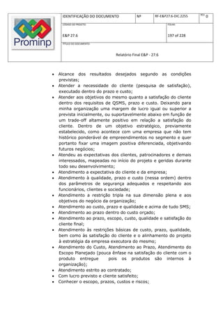 REV.
     IDENTIFICAÇÃO DO DOCUMENTO           Nº         RF-E&P27.6-DIC.2255          0
     CÓDIGO DO PROJETO:                                     FOLHA:



     E&P 27.6                                               197 of 228
     TÍTULO DO DOCUMENTO:



                              Relatório Final E&P - 27.6



   Alcance dos resultados desejados segundo as condições
    previstas;
   Atender a necessidade do cliente (pesquisa de satisfação),
    executado dentro do prazo e custo;
   Atender aos objetivos do mesmo quanto a satisfação do cliente
    dentro dos requisitos de QSMS, prazo e custo. Deixando para
    minha organização uma margem de lucro igual ou superior a
    prevista inicialmente, ou suportavelmente abaixo em função de
    um trade-off altamente positivo em relação a satisfação do
    cliente. Dentro de um objetivo estratégico, previamente
    estabelecido, como acontece com uma empresa que não tem
    histórico ponderável de empreendimentos no segmento e quer
    portanto fixar uma imagem positiva diferenciada, objetivando
    futuros negócios;
   Atendeu as expectativas dos clientes, patrocinadores e demais
    interessados, mapeadas no início do projeto e geridas durante
    todo seu desenvolvimento;
   Atendimento a expectativa do cliente e da empresa;
   Atendimento à qualidade, prazo e custo (nessa ordem) dentro
    dos parâmetros de segurança adequados e respeitando aos
    funcionários, clientes e sociedade;
   Atendimento a restrição tripla na sua dimensão plena e aos
    objetivos do negócio da organização;
   Atendimento ao custo, prazo e qualidade e acima de tudo SMS;
   Atendimento ao prazo dentro do custo orçado;
   Atendimento ao prazo, escopo, custo, qualidade e satisfação do
    cliente final;
   Atendimento às restrições básicas de custo, prazo, qualidade,
    bem como às satisfação do cliente e o alinhamento do projeto
    à estratégia da empresa executora do mesmo;
   Atendimento do Custo, Atendimento ao Prazo, Atendimento do
    Escopo Planejado (pouca ênfase na satisfação do cliente com o
    produto entregue         pois os produtos são internos à
    organização);
   Atendimento estrito ao contratado;
   Com lucro previsto e cliente satisfeito;
   Conhecer o escopo, prazos, custos e riscos;
 