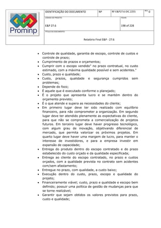 REV.
     IDENTIFICAÇÃO DO DOCUMENTO            Nº         RF-E&P27.6-DIC.2255          0
     CÓDIGO DO PROJETO:                                      FOLHA:



     E&P 27.6                                                198 of 228
     TÍTULO DO DOCUMENTO:



                               Relatório Final E&P - 27.6



   Controle de qualidade, garantia de escopo, controle de custos e
    controle de prazo;
   Cumprimento de prazos e orçamentos;
   Cumprir com o escopo vendido" no prazo contratual, no custo
    estimado, com a máxima qualidade possível e sem acidentes."
   Custo, prazo e qualidade;
   Custo, prazos, qualidade e segurança cumpridos sem
    problemas;
   Depende do foco;
   É aquele que é executado conforme o planejado;
   É o projeto que apresenta lucro e se mantém dentro do
    orçamento previsto;
   É o que atende e supera as necessidades do cliente;
   Em primeiro lugar deve ter sido realizado com equilíbrio
    financeiro, para não comprometer a organização. Em segundo
    lugar deve ter atendido plenamente as expectativas do cliente,
    para que não se comprometa a comercialização de projetos
    futuros. Em terceiro lugar deve haver progresso tecnológico,
    com algum grau de inovação, objetivando diferencial de
    mercado, que permita valorizar os próximos projetos. Em
    quarto lugar deve haver uma margem de lucro, para manter o
    interesse de investidores, e para a empresa investir em
    expansão de capacidade;
   Entrega do produto dentro do escopo contratado e do prazo
    estabelecido do custo orçado e da qualidade especificada;
   Entrega ao cliente do escopo contratado, no prazo e custos
    orçados, com a qualidade prevista no contrato sem acidentes
    com/sem afastamento;
   Entregue no prazo, com qualidade, a custo baixo;
   Execução dentro do custo, prazo, escopo e qualidade do
    projeto;
   Financeiramente viável; custo, prazo e qualidade e escopo bem
    definido; possuir uma política de gestão de mudanças para que
    se torne realizável;
   Garantir que sejam obtidos os valores previstos para prazo,
    custo e qualidade;
 