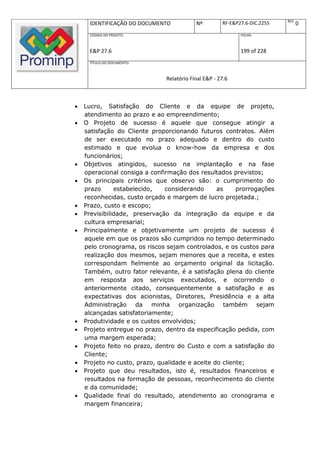 REV.
      IDENTIFICAÇÃO DO DOCUMENTO           Nº         RF-E&P27.6-DIC.2255          0
      CÓDIGO DO PROJETO:                                     FOLHA:



      E&P 27.6                                               199 of 228
      TÍTULO DO DOCUMENTO:



                               Relatório Final E&P - 27.6



   Lucro, Satisfação do Cliente e da equipe de projeto,
    atendimento ao prazo e ao empreendimento;
   O Projeto de sucesso é aquele que consegue atingir a
    satisfação do Cliente proporcionando futuros contratos. Além
    de ser executado no prazo adequado e dentro do custo
    estimado e que evolua o know-how da empresa e dos
    funcionários;
   Objetivos atingidos, sucesso na implantação e na fase
    operacional consiga a confirmação dos resultados previstos;
   Os principais critérios que observo são: o cumprimento do
    prazo      estabelecido,   considerando      as     prorrogações
    reconhecidas, custo orçado e margem de lucro projetada.;
   Prazo, custo e escopo;
   Previsibilidade, preservação da integração da equipe e da
    cultura empresarial;
   Principalmente e objetivamente um projeto de sucesso é
    aquele em que os prazos são cumpridos no tempo determinado
    pelo cronograma, os riscos sejam controlados, e os custos para
    realização dos mesmos, sejam menores que a receita, e estes
    correspondam fielmente ao orçamento original da licitação.
    Também, outro fator relevante, é a satisfação plena do cliente
    em resposta aos serviços executados, e ocorrendo o
    anteriormente citado, consequentemente a satisfação e as
    expectativas dos acionistas, Diretores, Presidência e a alta
    Administração da minha organização também sejam
    alcançadas satisfatoriamente;
   Produtividade e os custos envolvidos;
   Projeto entregue no prazo, dentro da especificação pedida, com
    uma margem esperada;
   Projeto feito no prazo, dentro do Custo e com a satisfação do
    Cliente;
   Projeto no custo, prazo, qualidade e aceite do cliente;
   Projeto que deu resultados, isto é, resultados financeiros e
    resultados na formação de pessoas, reconhecimento do cliente
    e da comunidade;
   Qualidade final do resultado, atendimento ao cronograma e
    margem financeira;
 