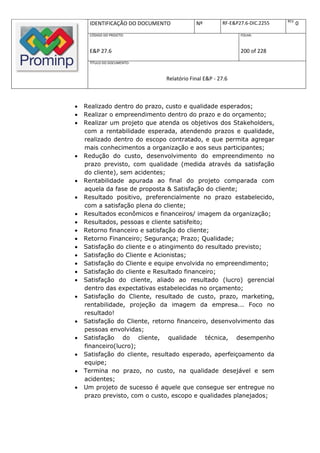 REV.
     IDENTIFICAÇÃO DO DOCUMENTO           Nº         RF-E&P27.6-DIC.2255          0
     CÓDIGO DO PROJETO:                                     FOLHA:



     E&P 27.6                                               200 of 228
     TÍTULO DO DOCUMENTO:



                              Relatório Final E&P - 27.6



   Realizado dentro do prazo, custo e qualidade esperados;
   Realizar o empreendimento dentro do prazo e do orçamento;
   Realizar um projeto que atenda os objetivos dos Stakeholders,
    com a rentabilidade esperada, atendendo prazos e qualidade,
    realizado dentro do escopo contratado, e que permita agregar
    mais conhecimentos a organização e aos seus participantes;
   Redução do custo, desenvolvimento do empreendimento no
    prazo previsto, com qualidade (medida através da satisfação
    do cliente), sem acidentes;
   Rentabilidade apurada ao final do projeto comparada com
    aquela da fase de proposta & Satisfação do cliente;
   Resultado positivo, preferencialmente no prazo estabelecido,
    com a satisfação plena do cliente;
   Resultados econômicos e financeiros/ imagem da organização;
   Resultados, pessoas e cliente satisfeito;
   Retorno financeiro e satisfação do cliente;
   Retorno Financeiro; Segurança; Prazo; Qualidade;
   Satisfação do cliente e o atingimento do resultado previsto;
   Satisfação do Cliente e Acionistas;
   Satisfação do Cliente e equipe envolvida no empreendimento;
   Satisfação do cliente e Resultado financeiro;
   Satisfação do cliente, aliado ao resultado (lucro) gerencial
    dentro das expectativas estabelecidas no orçamento;
   Satisfação do Cliente, resultado de custo, prazo, marketing,
    rentabilidade, projeção da imagem da empresa... Foco no
    resultado!
   Satisfação do Cliente, retorno financeiro, desenvolvimento das
    pessoas envolvidas;
   Satisfação do cliente, qualidade técnica, desempenho
    financeiro(lucro);
   Satisfação do cliente, resultado esperado, aperfeiçoamento da
    equipe;
   Termina no prazo, no custo, na qualidade desejável e sem
    acidentes;
   Um projeto de sucesso é aquele que consegue ser entregue no
    prazo previsto, com o custo, escopo e qualidades planejados;
 