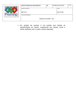 REV.
     IDENTIFICAÇÃO DO DOCUMENTO          Nº         RF-E&P27.6-DIC.2255          0
     CÓDIGO DO PROJETO:                                    FOLHA:



     E&P 27.6                                              201 of 228
     TÍTULO DO DOCUMENTO:



                             Relatório Final E&P - 27.6



   Um projeto de sucesso é um projeto que atende as
    especificações do cliente, respeitando seu escopo inicial e
    sendo realizado com o custo e prazo esperado;
 