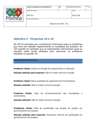REV.
             IDENTIFICAÇÃO DO DOCUMENTO                  Nº           RF-E&P27.6-DIC.2255              0
             CÓDIGO DO PROJETO:                                              FOLHA:



             E&P 27.6                                                        202 of 228
             TÍTULO DO DOCUMENTO:



                                             Relatório Final E&P - 27.6




Apêndice C - Perguntas 18 e 19

Na 18ª foi solicitado que o profissional informasse quais os problemas
que mais tem afetado negativamente os resultados dos projetos. Na
19ª questão foi solicitado que os respondentes informassem quais as
soluções estão sendo adotadas para solucionar os problemas
adotados na questão 18.


PROFISSIONAIS EPCISTAS



Problema citado: Atraso na entrega de equipamentos e materiais;

Solução adotada pela empresa: Não foi citada nenhuma solução.



Problema citado: Baixa qualidade da engenharia dos fornecedores;

Solução adotada: Não foi citada nenhuma solução.



Problema citado:         Falta      de   comprometimento        das       montadoras        e
construtoras;

Solução adotada: Não foi citada nenhuma solução.



Problemas citado: Falta de qualificação nas equipes de projeto em
gerenciamento de projetos;

Solução adotada pela empresa: Programas internos de qualificação em
gerenciamento de projetos.
 