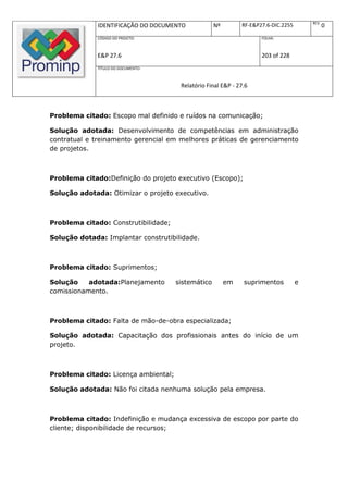 REV.
              IDENTIFICAÇÃO DO DOCUMENTO            Nº        RF-E&P27.6-DIC.2255              0
              CÓDIGO DO PROJETO:                                     FOLHA:



              E&P 27.6                                               203 of 228
              TÍTULO DO DOCUMENTO:



                                       Relatório Final E&P - 27.6



Problema citado: Escopo mal definido e ruídos na comunicação;

Solução adotada: Desenvolvimento de competências em administração
contratual e treinamento gerencial em melhores práticas de gerenciamento
de projetos.



Problema citado:Definição do projeto executivo (Escopo);

Solução adotada: Otimizar o projeto executivo.



Problema citado: Construtibilidade;

Solução dotada: Implantar construtibilidade.



Problema citado: Suprimentos;

Solução    adotada:Planejamento       sistemático        em    suprimentos          e
comissionamento.



Problema citado: Falta de mão-de-obra especializada;

Solução adotada: Capacitação dos profissionais antes do início de um
projeto.



Problema citado: Licença ambiental;

Solução adotada: Não foi citada nenhuma solução pela empresa.



Problema citado: Indefinição e mudança excessiva de escopo por parte do
cliente; disponibilidade de recursos;
 