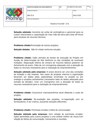 REV.
              IDENTIFICAÇÃO DO DOCUMENTO          Nº         RF-E&P27.6-DIC.2255          0
              CÓDIGO DO PROJETO:                                    FOLHA:



              E&P 27.6                                              204 of 228
              TÍTULO DO DOCUMENTO:



                                      Relatório Final E&P - 27.6



Solução adotada: Aumento da verba de contingência e gerencial para os
custos relacionados e capacitação de mais mão-de-obra para área off-shore
para escassez de recursos técnicos.



Problema citado:Priorização de outros projetos;

Solução dotada: Não foi citada nenhuma solução;



Problema citado: Visão otimista do tempo de execução do Projeto em
função de determinação da Alta Gerência ou das condições de eventuais
licitações. Negociação efetiva de compra de insumos básicos posterior ao
fechamento do prazo. Falta de um cronograma adequado com a alocação de
todos os recursos necessários para a realização do empreendimento;

Solução adotada pela empresa: O prazo deveria ser uma das condições
da licitação e não imposto. Nos casos de projetos internos à organização
deveriam ser dados pelos especialistas envolvidos no projeto ou por
analogia a projetos semelhantes (necessário base de dados adequada para
tomada de decisão). Criar um cronograma com a alocação de todos os
recursos necessários para a realização do empreendimento.



Problema citado: Conjuntura macroeconômica atual afetando o custo do
projeto;

Solução adotada: Re-avaliação dos projetos, re-negociação com os
fornecedores. E ser criativo, buscando soluções diferentes.



Problema citado: Premissas erradas e falha de comunicação;

Solução adotada pela empresa: Com relação às premissas erradas:
lições aprendidas para outros projetos e uma análise melhor de riscos.Com
relação às falhas de comunicação: treinamento e reuniões.
 