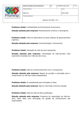 REV.
              IDENTIFICAÇÃO DO DOCUMENTO          Nº         RF-E&P27.6-DIC.2255          0
              CÓDIGO DO PROJETO:                                    FOLHA:



              E&P 27.6                                              205 of 228
              TÍTULO DO DOCUMENTO:



                                      Relatório Final E&P - 27.6



Problema citado: Confiabilidade do fornecimento de terceiros;

Solução adotada pela empresa: Monitoramento contínuo e abrangente.



Problema citado: Falta de observância às boas práticas de gerenciamento
vigentes;.

Solução adotada pela empresa: Conscientização e treinamento.



Problema citado: Utilização de mão-de-obra experiente;

Solução adotada pela empresa: Contratação de mão-de-obra mais
experiente mesclada com mão-de-obra nova.




Problema citado: Falta do comprometimento com o cronograma;

Solução adotada pela empresa: Regras de punição e premiação para o
comprimento ou não das metas estabelecidas.



Problema citado: hh estabelecido para atividade ou fase;

Solução adotada pela empresa: Não foi informada nenhuma solução.



Problema citado: Falta de mão-de-obra qualificada;

Solução adotada pela empresa: Programa de capacitação de mão-de-
obra. Além disto uma otimização da gestão de conhecimento das
organizações.
 