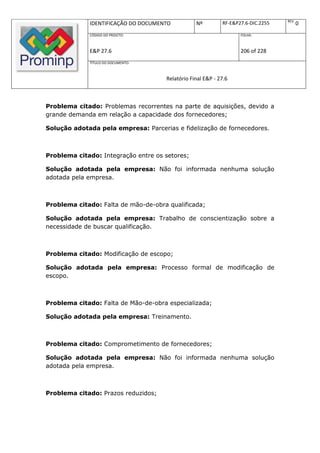 REV.
             IDENTIFICAÇÃO DO DOCUMENTO          Nº         RF-E&P27.6-DIC.2255          0
             CÓDIGO DO PROJETO:                                    FOLHA:



             E&P 27.6                                              206 of 228
             TÍTULO DO DOCUMENTO:



                                     Relatório Final E&P - 27.6



Problema citado: Problemas recorrentes na parte de aquisições, devido a
grande demanda em relação a capacidade dos fornecedores;

Solução adotada pela empresa: Parcerias e fidelização de fornecedores.



Problema citado: Integração entre os setores;

Solução adotada pela empresa: Não foi informada nenhuma solução
adotada pela empresa.



Problema citado: Falta de mão-de-obra qualificada;

Solução adotada pela empresa: Trabalho de conscientização sobre a
necessidade de buscar qualificação.



Problema citado: Modificação de escopo;

Solução adotada pela empresa: Processo formal de modificação de
escopo.



Problema citado: Falta de Mão-de-obra especializada;

Solução adotada pela empresa: Treinamento.



Problema citado: Comprometimento de fornecedores;

Solução adotada pela empresa: Não foi informada nenhuma solução
adotada pela empresa.



Problema citado: Prazos reduzidos;
 