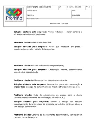 REV.
              IDENTIFICAÇÃO DO DOCUMENTO          Nº         RF-E&P27.6-DIC.2255          0
              CÓDIGO DO PROJETO:                                    FOLHA:



              E&P 27.6                                              207 of 228
              TÍTULO DO DOCUMENTO:



                                      Relatório Final E&P - 27.6



Solução adotada pela empresa: Prazos reduzidos - maior controle e
eficiência na análise das incertezas.



Problema citado: Incerteza do mercado;

Solução adotada pela empresa: Riscos que impactem em prazo -
incerteza do mercado - estudo de tendências.




Problema citado: Falta de mão-de-obra especializada;

Solução adotada pela empresa: Capacitação interna, desenvolvendo
mão-de-obra especializada.



Problema citado: Problemas no processo de comunicação;

Solução adotada pela empresa: Desenvolver plano de comunicação e
engajar toda a equipe no cumprimento do mesmo através de integrações.



Problema citado: Falta de alinhamento do escopo com o cliente
(esclarecimento do cliente na contratação do tipo EPCM);

Solução adotada pela empresa: Discutir o escopo dos serviços
exaustivamente durante a fase da proposta para definir contratos claros e
com escopo bem definido.



Problema citado: Controle de planejamento determinístico, sem levar em
conta os riscos do projeto;
 