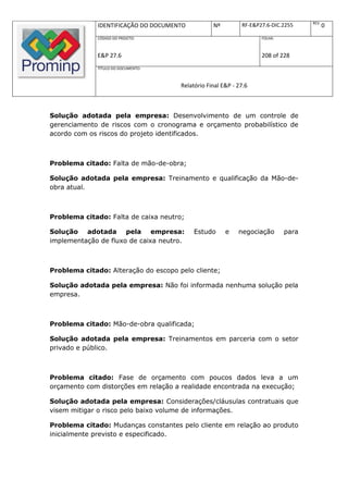 REV.
              IDENTIFICAÇÃO DO DOCUMENTO          Nº         RF-E&P27.6-DIC.2255           0
              CÓDIGO DO PROJETO:                                    FOLHA:



              E&P 27.6                                              208 of 228
              TÍTULO DO DOCUMENTO:



                                      Relatório Final E&P - 27.6



Solução adotada pela empresa: Desenvolvimento de um controle de
gerenciamento de riscos com o cronograma e orçamento probabilístico de
acordo com os riscos do projeto identificados.



Problema citado: Falta de mão-de-obra;

Solução adotada pela empresa: Treinamento e qualificação da Mão-de-
obra atual.



Problema citado: Falta de caixa neutro;

Solução adotada pela empresa:              Estudo      e    negociação       para
implementação de fluxo de caixa neutro.



Problema citado: Alteração do escopo pelo cliente;

Solução adotada pela empresa: Não foi informada nenhuma solução pela
empresa.



Problema citado: Mão-de-obra qualificada;

Solução adotada pela empresa: Treinamentos em parceria com o setor
privado e público.



Problema citado: Fase de orçamento com poucos dados leva a um
orçamento com distorções em relação a realidade encontrada na execução;

Solução adotada pela empresa: Considerações/cláusulas contratuais que
visem mitigar o risco pelo baixo volume de informações.

Problema citado: Mudanças constantes pelo cliente em relação ao produto
inicialmente previsto e especificado.
 