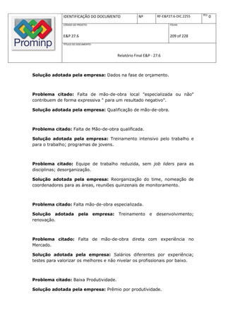 REV.
              IDENTIFICAÇÃO DO DOCUMENTO                    Nº         RF-E&P27.6-DIC.2255          0
              CÓDIGO DO PROJETO:                                              FOLHA:



              E&P 27.6                                                        209 of 228
              TÍTULO DO DOCUMENTO:



                                                Relatório Final E&P - 27.6



Solução adotada pela empresa: Dados na fase de orçamento.



Problema citado: Falta de mão-de-obra local "especializada ou não"
contribuem de forma expressiva " para um resultado negativo".

Solução adotada pela empresa: Qualificação de mão-de-obra.



Problema citado: Falta de Mão-de-obra qualificada.

Solução adotada pela empresa: Treinamento intensivo pelo trabalho e
para o trabalho; programas de jovens.



Problema citado: Equipe de trabalho reduzida, sem job liders para as
disciplinas; desorganização.

Solução adotada pela empresa: Reorganização do time, nomeação de
coordenadores para as áreas, reuniões quinzenais de monitoramento.



Problema citado: Falta mão-de-obra especializada.

Solução adotada          pela        empresa:   Treinamento        e   desenvolvimento;
renovação.



Problema citado: Falta de mão-de-obra direta com experiência no
Mercado.

Solução adotada pela empresa: Salários diferentes por experiência;
testes para valorizar os melhores e não nivelar os profissionais por baixo.



Problema citado: Baixa Produtividade.

Solução adotada pela empresa: Prêmio por produtividade.
 