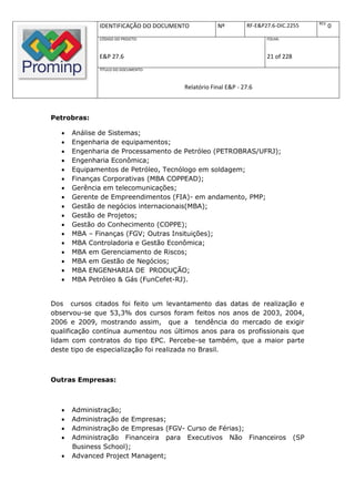 REV.
              IDENTIFICAÇÃO DO DOCUMENTO          Nº         RF-E&P27.6-DIC.2255             0
              CÓDIGO DO PROJETO:                                    FOLHA:



              E&P 27.6                                              21 of 228
              TÍTULO DO DOCUMENTO:



                                      Relatório Final E&P - 27.6



Petrobras:

      Análise de Sistemas;
      Engenharia de equipamentos;
      Engenharia de Processamento de Petróleo (PETROBRAS/UFRJ);
      Engenharia Econômica;
      Equipamentos de Petróleo, Tecnólogo em soldagem;
      Finanças Corporativas (MBA COPPEAD);
      Gerência em telecomunicações;
      Gerente de Empreendimentos (FIA)- em andamento, PMP;
      Gestão de negócios internacionais(MBA);
      Gestão de Projetos;
      Gestão do Conhecimento (COPPE);
      MBA – Finanças (FGV; Outras Insituições);
      MBA Controladoria e Gestão Econômica;
      MBA em Gerenciamento de Riscos;
      MBA em Gestão de Negócios;
      MBA ENGENHARIA DE PRODUÇÃO;
      MBA Petróleo & Gás (FunCefet-RJ).


Dos cursos citados foi feito um levantamento das datas de realização e
observou-se que 53,3% dos cursos foram feitos nos anos de 2003, 2004,
2006 e 2009, mostrando assim, que a tendência do mercado de exigir
qualificação contínua aumentou nos últimos anos para os profissionais que
lidam com contratos do tipo EPC. Percebe-se também, que a maior parte
deste tipo de especialização foi realizada no Brasil.



Outras Empresas:



      Administração;
      Administração de Empresas;
      Administração de Empresas (FGV- Curso de Férias);
      Administração Financeira para Executivos Não Financeiros                 (SP
       Business School);
      Advanced Project Managent;
 
