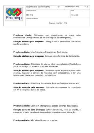 REV.
              IDENTIFICAÇÃO DO DOCUMENTO          Nº         RF-E&P27.6-DIC.2255            0
              CÓDIGO DO PROJETO:                                    FOLHA:



              E&P 27.6                                              210 of 228
              TÍTULO DO DOCUMENTO:



                                      Relatório Final E&P - 27.6




Problema citado: Dificuldade com atendimento no prazo                        pelos
Fornecedores (Principalmente os de Tecnologia e os estrangeiros).

Solução adotada pela empresa: Conseguir incluir penalidades contratuais
nos fornecedores.



Problema citado: Interferência ou Indecisão do Contratante.

Solução adotada pela empresa: Diminuir a interferência do Contratante.



Problema citado: Dificuldade de mão-de-obra especializada, dificuldade no
prazo da entrega do material, controles ambientais.

Solução adotada pela empresa: Treinamento para a qualificação de mão-
de-obra, negociar a compra de materiais com antecedência e ter uma
ligação mais direta com os órgãos controladores.



Problema citado: Dificuldade de contratação de profissionais no mercado.

Solução adotada pela empresa: Utilização de empresas de consultoria
em RH e criação de Banco de Dados.




Problema citado: Lidar com alterações de escopo ao longo dos projetos.

Solução adotada pela empresa: Definir claramente, junto ao cliente, o
escopo do projeto e esclarecê-lo quando os impactos na sua alteração.



Problema citado: Não há problemas recorrentes.
 