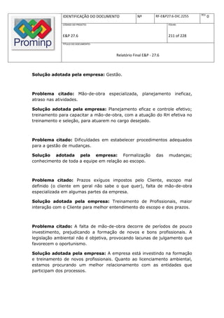 REV.
              IDENTIFICAÇÃO DO DOCUMENTO          Nº         RF-E&P27.6-DIC.2255           0
              CÓDIGO DO PROJETO:                                    FOLHA:



              E&P 27.6                                              211 of 228
              TÍTULO DO DOCUMENTO:



                                      Relatório Final E&P - 27.6



Solução adotada pela empresa: Gestão.



Problema citado: Mão-de-obra especializada, planejamento                ineficaz,
atraso nas atividades.

Solução adotada pela empresa: Planejamento eficaz e controle efetivo;
treinamento para capacitar a mão-de-obra, com a atuação do RH efetiva no
treinamento e seleção, para atuarem no cargo desejado.



Problema citado: Dificuldades em estabelecer procedimentos adequados
para a gestão de mudanças.

Solução adotada pela empresa: Formalização                    das   mudanças;
conhecimento de toda a equipe em relação ao escopo.



Problema citado: Prazos exíguos impostos pelo Cliente, escopo mal
definido (o cliente em geral não sabe o que quer), falta de mão-de-obra
especializada em algumas partes da empresa.

Solução adotada pela empresa: Treinamento de Profissionais, maior
interação com o Cliente para melhor entendimento do escopo e dos prazos.



Problema citado: A falta de mão-de-obra decorre de períodos de pouco
investimento, prejudicando a formação de novos e bons profissionais. A
legislação ambiental não é objetiva, provocando lacunas de julgamento que
favorecem o oportunismo.

Solução adotada pela empresa: A empresa está investindo na formação
e treinamento de novos profissionais. Quanto ao licenciamento ambiental,
estamos procurando um melhor relacionamento com as entidades que
participam dos processos.
 