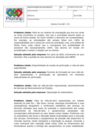 REV.
              IDENTIFICAÇÃO DO DOCUMENTO           Nº         RF-E&P27.6-DIC.2255          0
              CÓDIGO DO PROJETO:                                     FOLHA:



              E&P 27.6                                               212 of 228
              TÍTULO DO DOCUMENTO:



                                       Relatório Final E&P - 27.6



Problema citado: Falta de um sistema de contratação que leve em conta
os riscos envolvidos no projeto, sem que a contratada assuma todos os
riscos de forma isolada. Os riscos existem e deveriam ser compartilhados.
Por exemplo, as contratações são sempre feitas com 100% de
responsabilidade com o prazo por conta do contratado, mas, uma análise de
Monte Carlo, pode indicar que o cronograma tem probabilidade de
acontecer não necessariamente 100%. Isto deveria ser levado em
consideração e nortear a relação com os clientes.

Solução adotada pela empresa: Por parte da IESA, treinamento de seus
Gerentes. Mas a questão do risco deveria ser abordada pela ABEMI



Problema citado: Disponibilidade de sondas de perfuração, e mão-de-obra
especializada

Solução adotada pela empresa: Fomento da formação de nova mão-de-
obra especializada; e participação de operadoras em empresas
especializadas em perfuração.



Problema citado: Falta de mão-de-obra especializada, desconhecimento
de técnicas de Gerenciamento de Projetos.

Solução adotada pela empresa: Capacitação do stakeholders.



Problema citado: Falta de mão-de-obra especializada em cidades
distantes do pólo Rio - São Paulo, chuvas, descargas atmosféricas e suas
conseqüências atrapalham o rendimento satisfatório dos serviços. As
fórmulas utilizadas para prazo de extensão e ressarcimento dos custos
provenientes    da    mão-de-obra     e   equipamentos    paralisados   não
correspondem efetivamente ao valor destes custos citados. Problemas com
os proprietários das terras e liberação destas propriedades para a execução
dos serviços. Ferramentas e equipamentos de precisão não disponíveis no
mercado nacional, sendo necessária a importação ou aluguel, onerando o
custo contratual sem reposição desta verba. Falta de compromisso dos
fornecedores quanto à entrega dos equipamentos no prazo estabelecido.
 