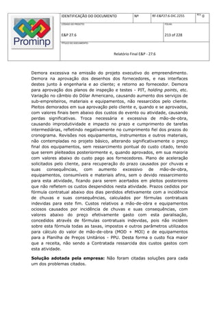 REV.
              IDENTIFICAÇÃO DO DOCUMENTO           Nº         RF-E&P27.6-DIC.2255          0
              CÓDIGO DO PROJETO:                                     FOLHA:



              E&P 27.6                                               213 of 228
              TÍTULO DO DOCUMENTO:



                                       Relatório Final E&P - 27.6



Demora excessiva na emissão do projeto executivo do empreendimento.
Demora na aprovação dos desenhos dos fornecedores, e nas interfaces
destes junto à engenharia e ao cliente; e retorno ao fornecedor. Demora
para aprovação dos planos de inspeção e testes - PIT, holding points, etc.
Variação no câmbio do Dólar Americano, causando aumento dos serviços de
sub-empreiteiros, materiais e equipamentos, não ressarcidos pelo cliente.
Pleitos demorados em sua aprovação pelo cliente e, quando e se aprovados,
com valores finais bem abaixo dos custos do evento ou atividade, causando
perdas significativas. Troca necessária e excessiva de mão-de-obra,
causando improdutividade e impacto no prazo e cumprimento de tarefas
intermediárias, refletindo negativamente no cumprimento fiel dos prazos do
cronograma. Revisões nos equipamentos, instrumentos e outros materiais,
não contempladas no projeto básico, alterando significativamente o preço
final dos equipamentos, sem ressarcimento pontual do custo citado, tendo
que serem pleiteados posteriormente e, quando aprovados, em sua maioria
com valores abaixo do custo pago aos fornecedores. Plano de aceleração
solicitados pelo cliente, para recuperação do prazo causados por chuvas e
suas     consequências,    com    aumento   excessivo   de   mão-de-obra,
equipamentos, consumíveis e materiais afins, sem o devido ressarcimento
para esta atividade, ficando para serem acertados em pleitos posteriores
que não refletem os custos despendidos nesta atividade. Prazos cedidos por
fórmula contratual abaixo dos dias perdidos efetivamente com a incidência
de chuvas e suas consequências, calculados por fórmulas contratuais
indevidas para este fim. Custos relativos a mão-de-obra e equipamentos
ociosos causados por incidência de chuvas e suas consequências, com
valores abaixo do preço efetivamente gasto com esta paralisação,
concedidos através de fórmulas contratuais indevidas, pois não incidem
sobre esta fórmula todas as taxas, impostos e outros parâmetros utilizados
para cálculo do valor de mão-de-obra (MOD + MOI) e de equipamentos
para a Planilha de Preços Unitários - PPU. Desta forma o custo fica maior
que a receita, não sendo a Contratada ressarcida dos custos gastos com
esta atividade.

Solução adotada pela empresa: Não foram citadas soluções para cada
um dos problemas citados.
 