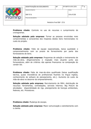 REV.
              IDENTIFICAÇÃO DO DOCUMENTO          Nº         RF-E&P27.6-DIC.2255          0
              CÓDIGO DO PROJETO:                                    FOLHA:



              E&P 27.6                                              214 of 228
              TÍTULO DO DOCUMENTO:



                                      Relatório Final E&P - 27.6



Problema citado: Controle no uso de recursos e cumprimento de
cronogramas.

Solução adotada pela empresa: Tornar as pessoas envolvidas mais
comprometidas e conscientes dos impactos destes itens mencionados no
custo do projeto.



Problema citado: Falta de equipe especializada, baixa qualidade e
comprometimento com os prazos de fornecimento por parte dos
fornecedores de bens.

Solução adotada pela empresa: Programas de seleção e treinamento de
mão-de-obra, diligenciamento e inspeção mais atuante junto aos
fornecedores, além de critérios não apenas financeiros na composição do
vendor list.



Problema citado: Falta de mao-de-obra qualificada (baixa qualificação
tácnica, quase inexistância de profissionais fluentes na língua inglesa,
conhecimento de sofware de planejamento, etc.). Aumento do custo da
mão-de-obra no decorrer do empreendimento.

Solução adotada pela empresa: Recrutamento de RRH; distribução de
recursos: ferramentas, contratações, servicós internos. Big Picture de
atividades: disponibilidade de rigs, planejamento de licenças ambientais,
federais, etc. Procedures.




Problema citado: Mudança de escopo.

Solução adotada pela empresa: Maior comunicação e estreitamento com
o cliente.
 
